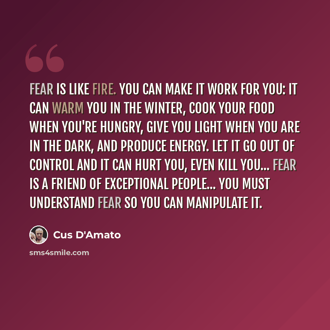 “Fear is like fire. You can make it work for you: it can warm you in the winter, cook your food when you're hungry, give you light when you are in the dark, and produce energy. Let it go out of control and it can hurt you, even kill you... Fear is a friend of exceptional people... You must…” quote by Cus D'Amato