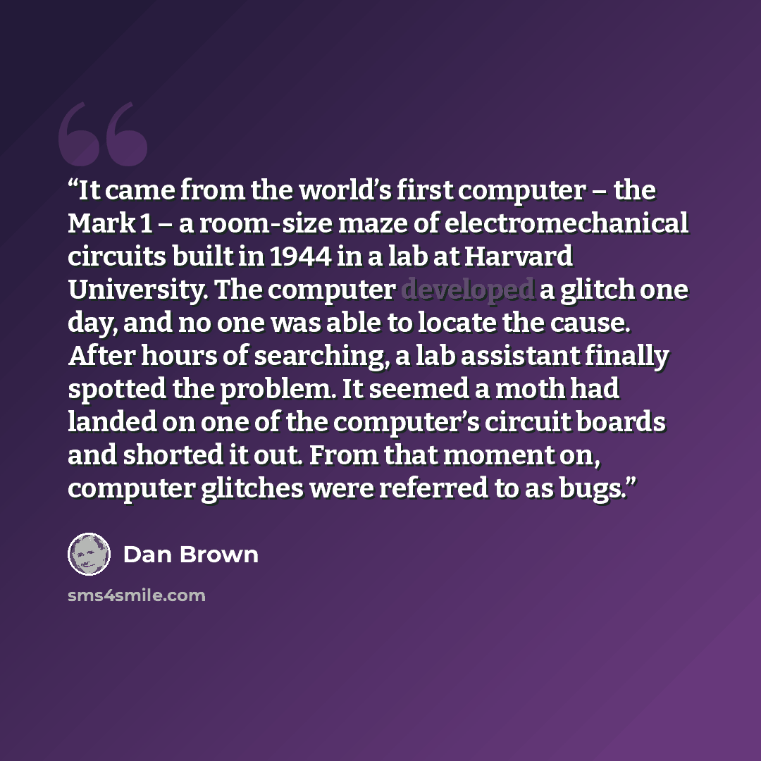 “It came from the world’s first computer – the Mark 1 – a room-size maze of electromechanical circuits built in 1944 in a lab at Harvard University. The computer developed a glitch one day, and no one was able to locate the cause. After hours of searching, a lab assistant finally spotted the…” quote by Dan Brown