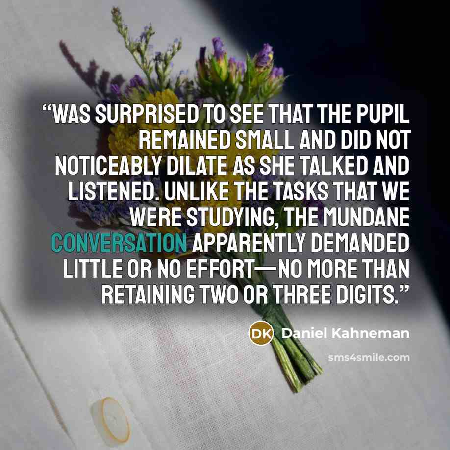 “was surprised to see that the pupil remained small and did not noticeably dilate as she talked and listened. Unlike the tasks that we were studying, the mundane conversation apparently demanded little or no effort—no more than retaining two or three digits.” quote by Daniel Kahneman