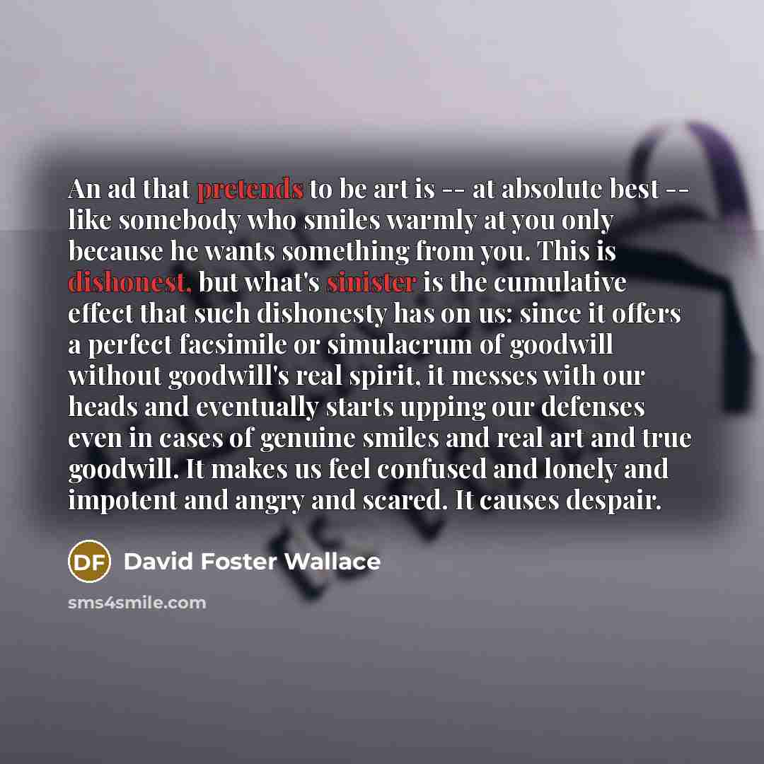 “An ad that pretends to be art is -- at absolute best -- like somebody who smiles warmly at you only because he wants something from you. This is dishonest, but what's sinister is the cumulative effect that such dishonesty has on us: since it offers a perfect facsimile or simulacrum of goodwill…” quote by David Foster Wallace
