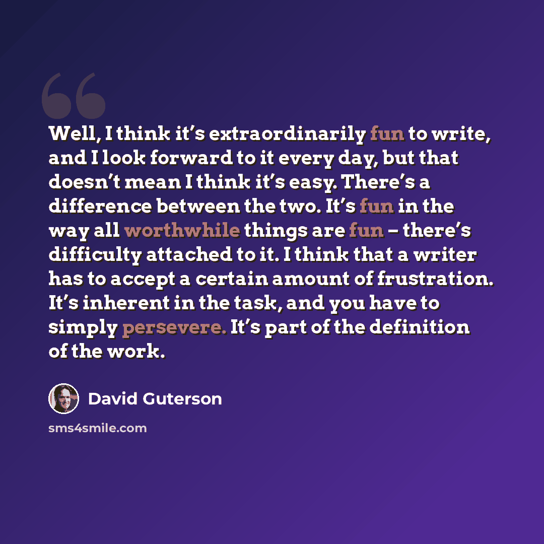 “Well, I think it’s extraordinarily fun to write, and I look forward to it every day, but that doesn’t mean I think it’s easy. There’s a difference between the two. It’s fun in the way all worthwhile things are fun – there’s difficulty attached to it. I think that a writer has to accept a certain…” quote by David Guterson