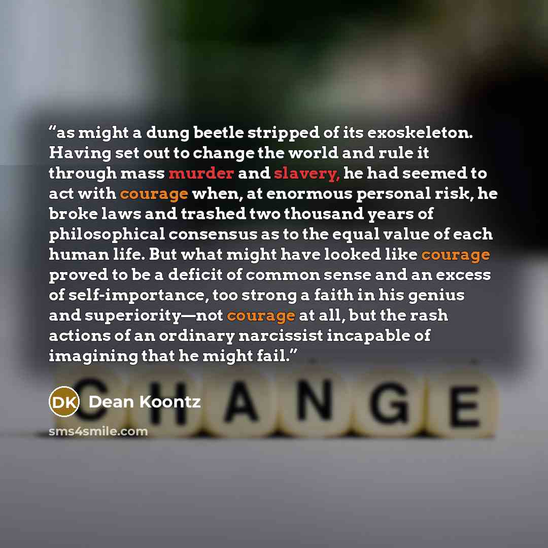 “as might a dung beetle stripped of its exoskeleton. Having set out to change the world and rule it through mass murder and slavery, he had seemed to act with courage when, at enormous personal risk, he broke laws and trashed two thousand years of philosophical consensus as to the equal value of…” quote by Dean Koontz
