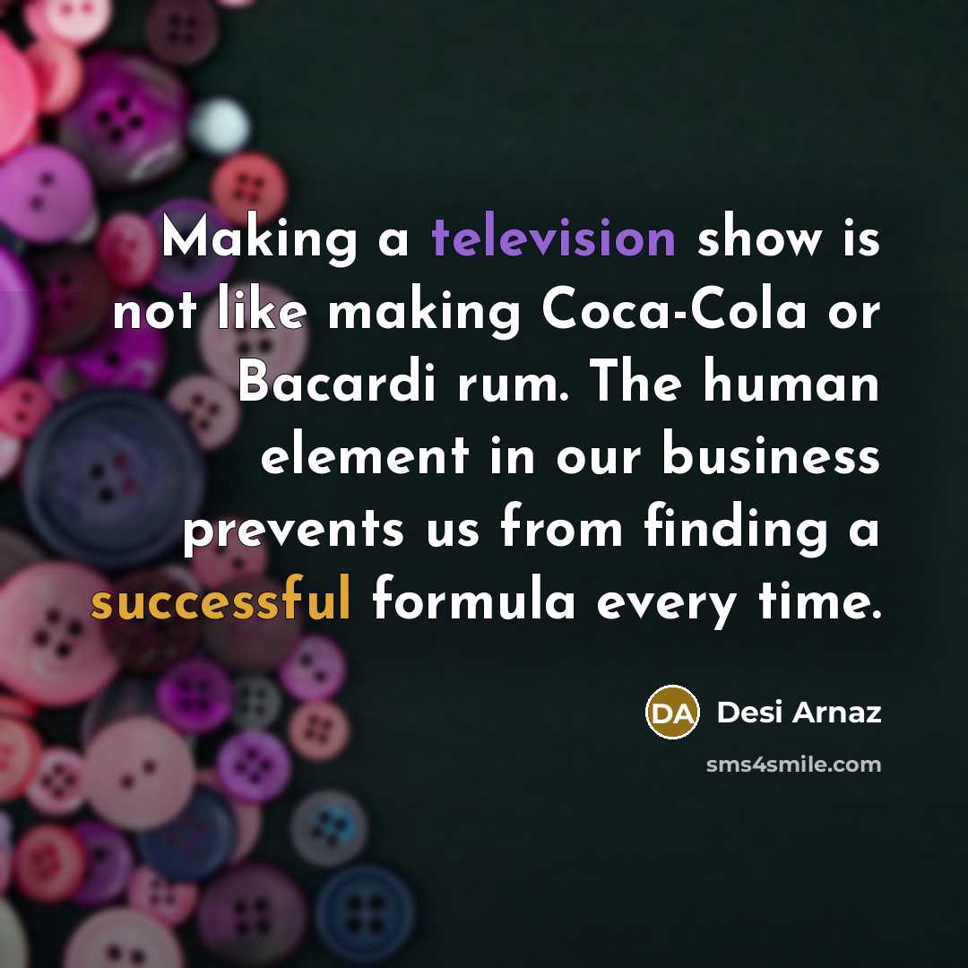 “Making a television show is not like making Coca-Cola or Bacardi rum. The human element in our business prevents us from finding a successful formula every time.” quote by Desi Arnaz