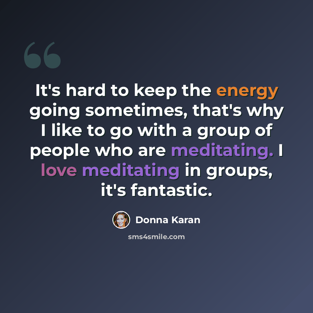 “It's hard to keep the energy going sometimes, that's why I like to go with a group of people who are meditating. I love meditating in groups, it's fantastic.” quote by Donna Karan