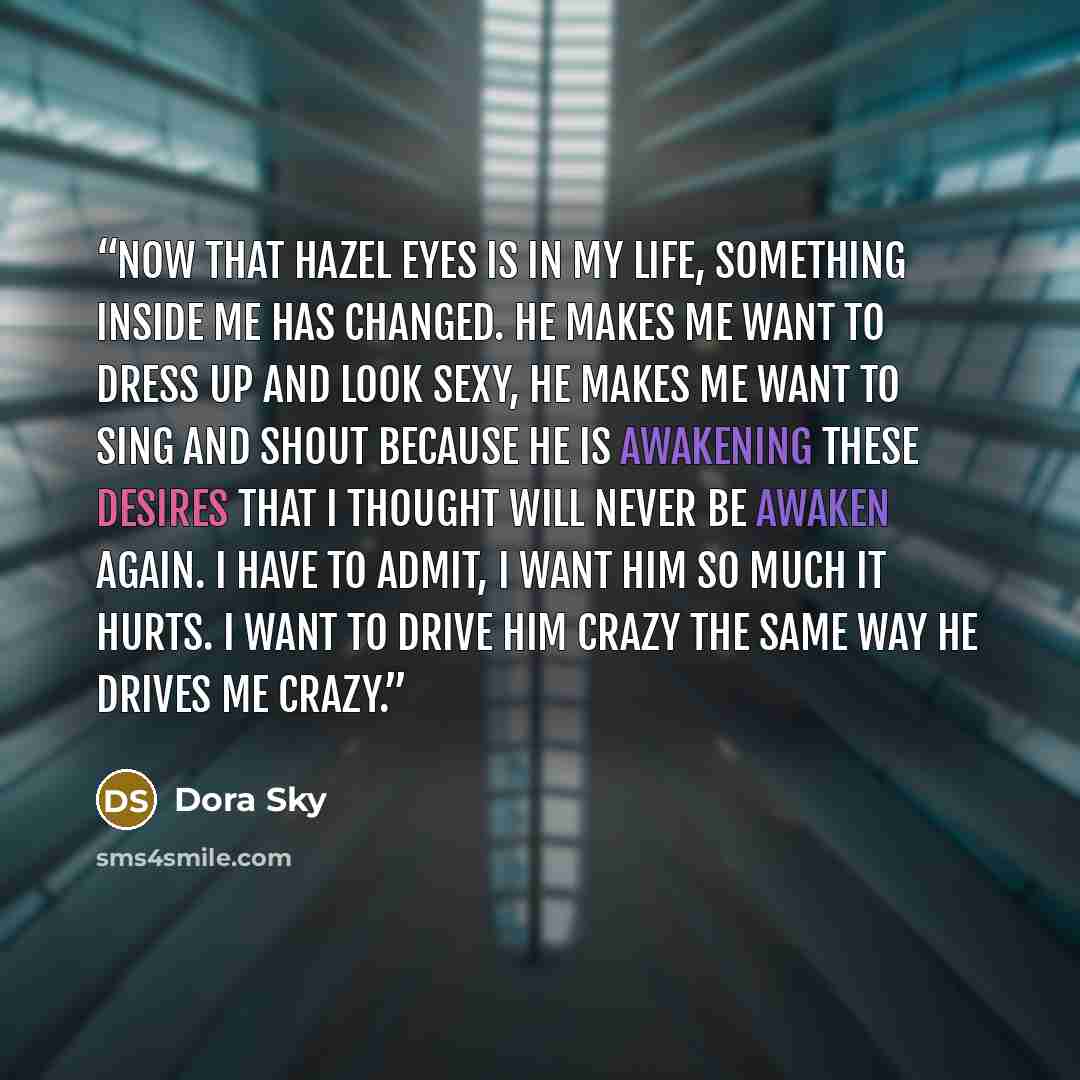 “Now that hazel eyes is in my life, something inside me has changed. He makes me want to dress up and look sexy, he makes me want to sing and shout because he is awakening these desires that I thought will never be awaken again. I have to admit, I want him so much it hurts. I want to drive him…” quote by Dora Sky