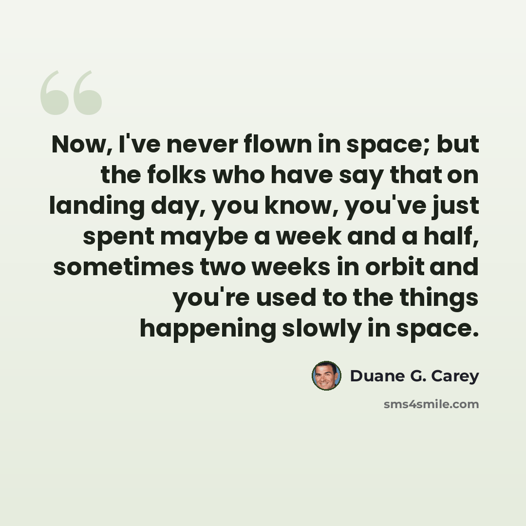 “Now, I've never flown in space; but the folks who have say that on landing day, you know, you've just spent maybe a week and a half, sometimes two weeks in orbit and you're used to the things happening slowly in space.” quote by Duane G. Carey