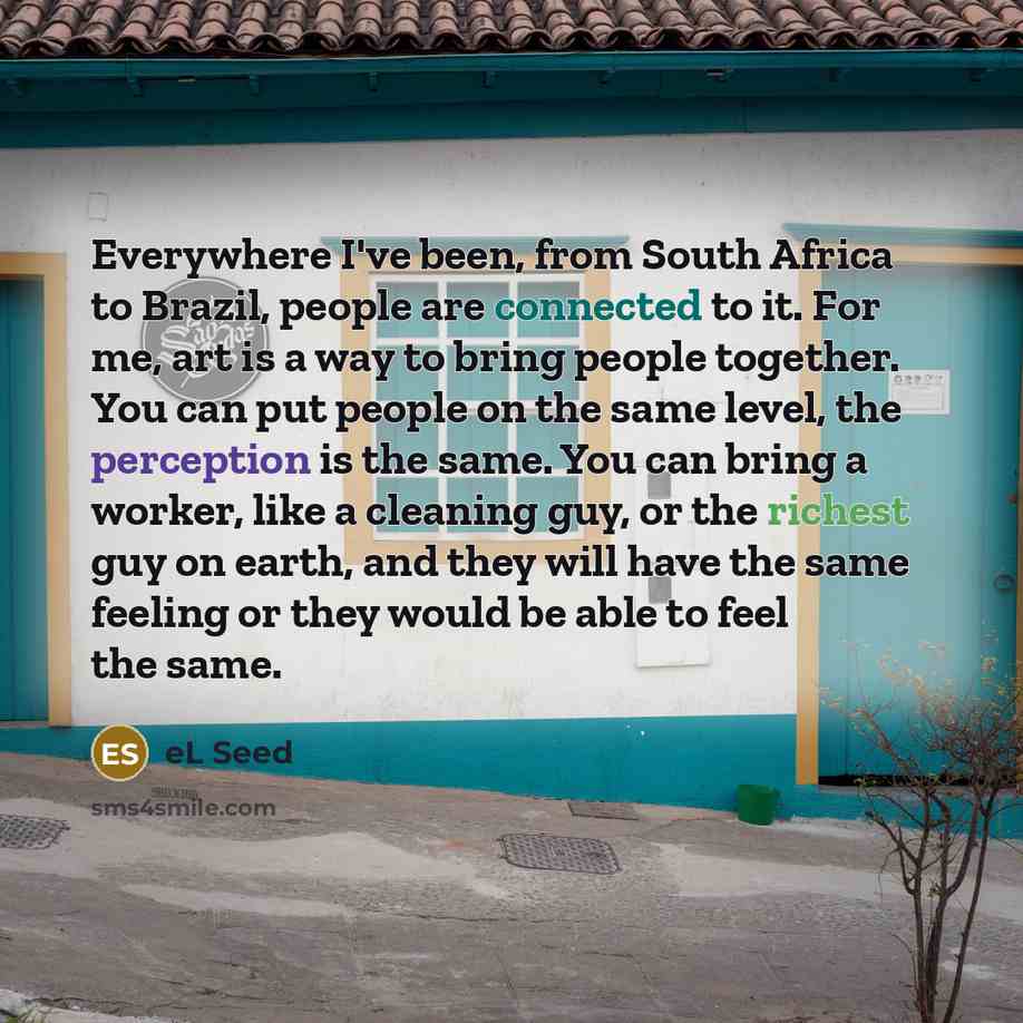 “Everywhere I've been, from South Africa to Brazil, people are connected to it. For me, art is a way to bring people together. You can put people on the same level, the perception is the same. You can bring a worker, like a cleaning guy, or the richest guy on earth, and they will have the same…” quote by eL Seed