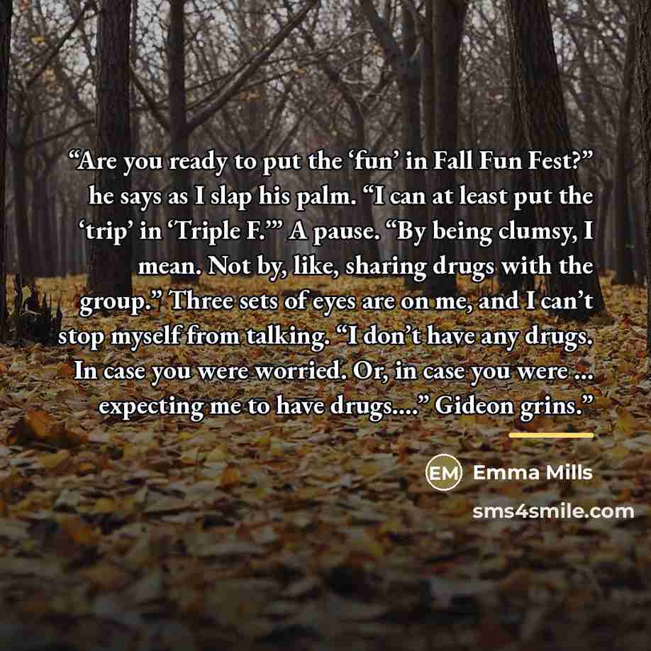 “Are you ready to put the ‘fun’ in Fall Fun Fest?” he says as I slap his palm. “I can at least put the ‘trip’ in ‘Triple F.’” A pause. “By being clumsy, I mean. Not by, like, sharing drugs with the group.” Three sets of eyes are on me, and I can’t stop myself from talking. “I don’t have any drugs…” quote by Emma Mills