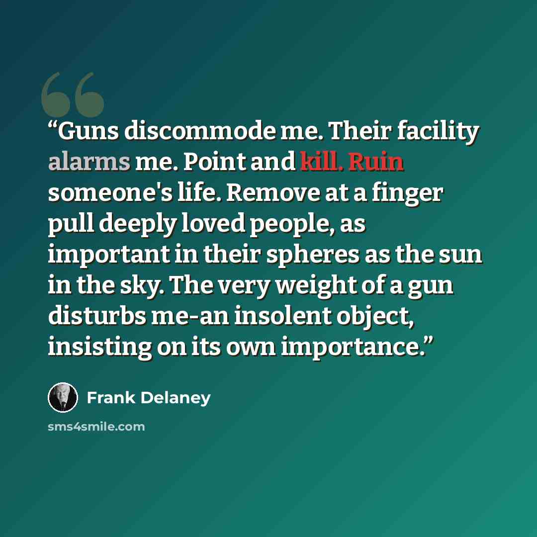 “Guns discommode me. Their facility alarms me. Point and kill. Ruin someone's life. Remove at a finger pull deeply loved people, as important in their spheres as the sun in the sky. The very weight of a gun disturbs me-an insolent object, insisting on its own importance.” quote by Frank Delaney