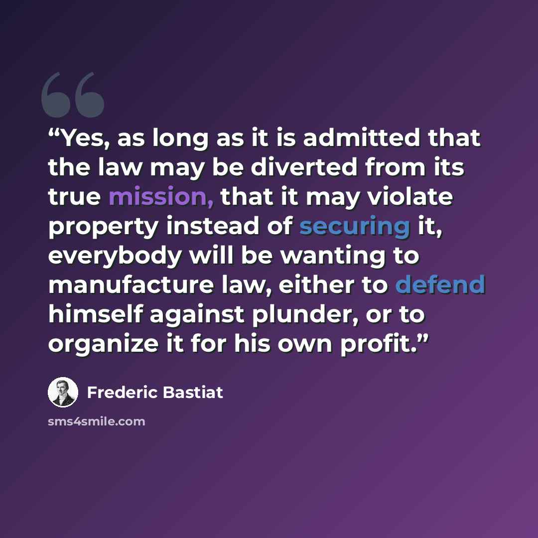 “Yes, as long as it is admitted that the law may be diverted from its true mission, that it may violate property instead of securing it, everybody will be wanting to manufacture law, either to defend himself against plunder, or to organize it for his own profit.” quote by Frédéric Bastiat