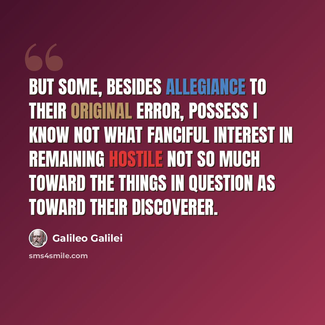 “But some, besides allegiance to their original error, possess I know not what fanciful interest in remaining hostile not so much toward the things in question as toward their discoverer.” quote by Galileo Galilei