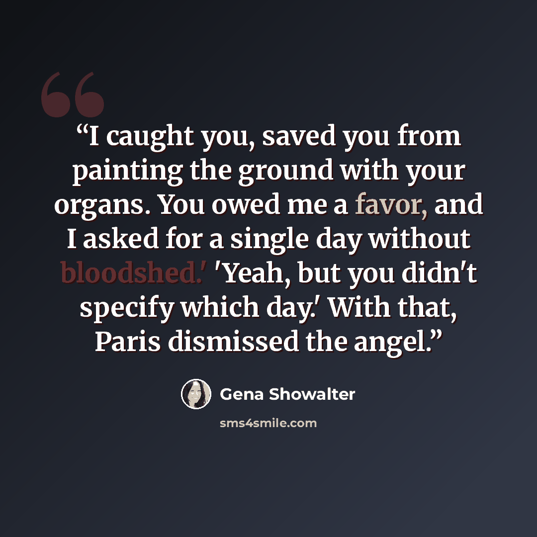“I caught you, saved you from painting the ground with your organs. You owed me a favor, and I asked for a single day without bloodshed.' 'Yeah, but you didn't specify which day.' With that, Paris dismissed the angel.” quote by Gena Showalter