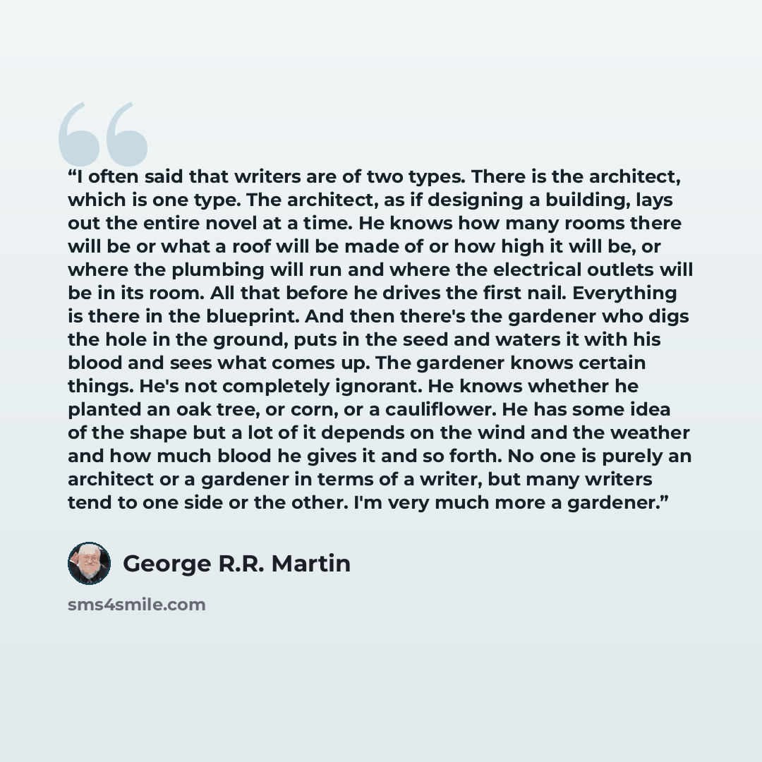 “I often said that writers are of two types. There is the architect, which is one type. The architect, as if designing a building, lays out the entire novel at a time. He knows how many rooms there will be or what a roof will be made of or how high it will be, or where the plumbing will run and…” quote by George R.R. Martin