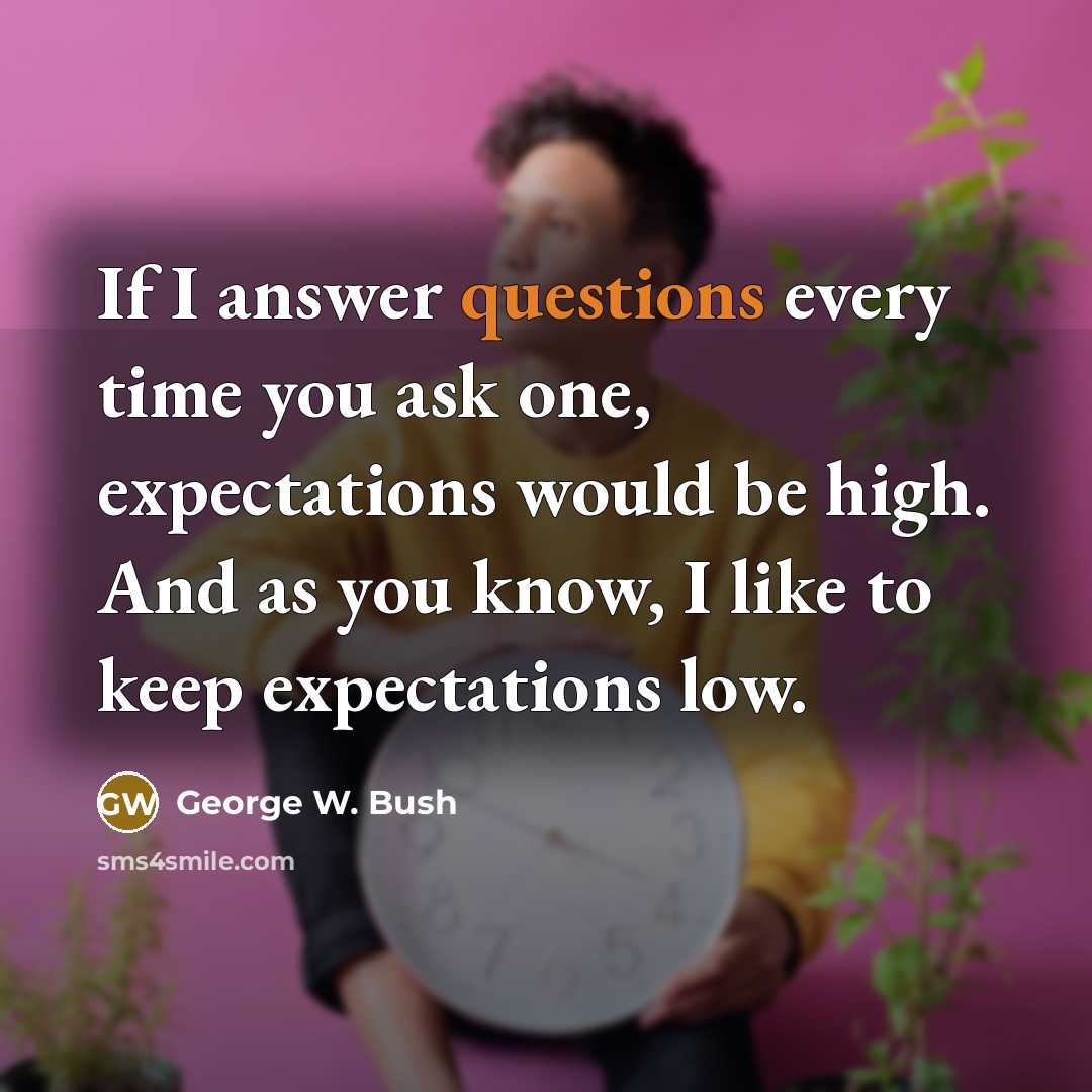 “If I answer questions every time you ask one, expectations would be high. And as you know, I like to keep expectations low.” quote by George W. Bush