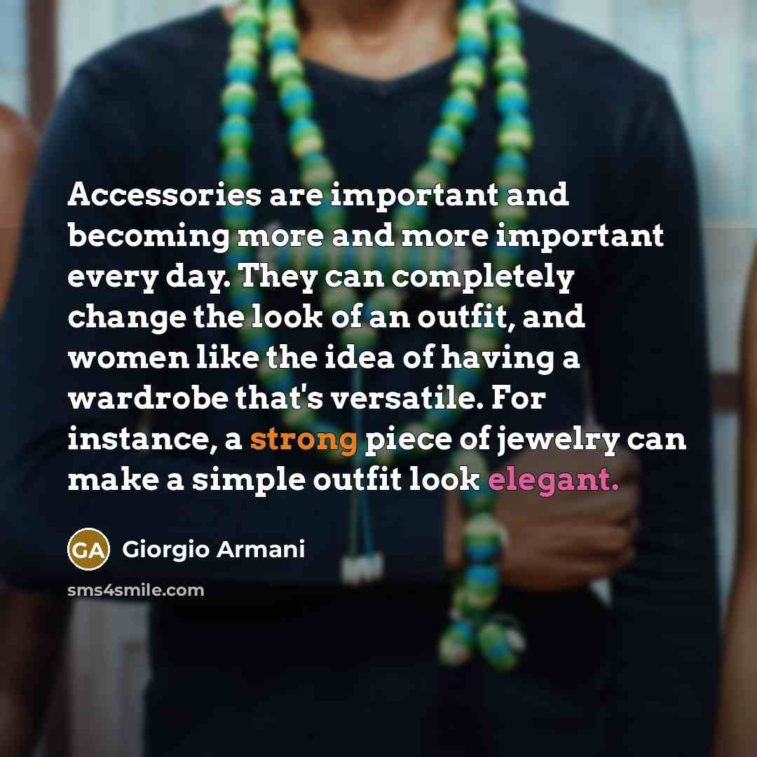“Accessories are important and becoming more and more important every day. They can completely change the look of an outfit, and women like the idea of having a wardrobe that's versatile. For instance, a strong piece of jewelry can make a simple outfit look elegant.” quote by Giorgio Armani