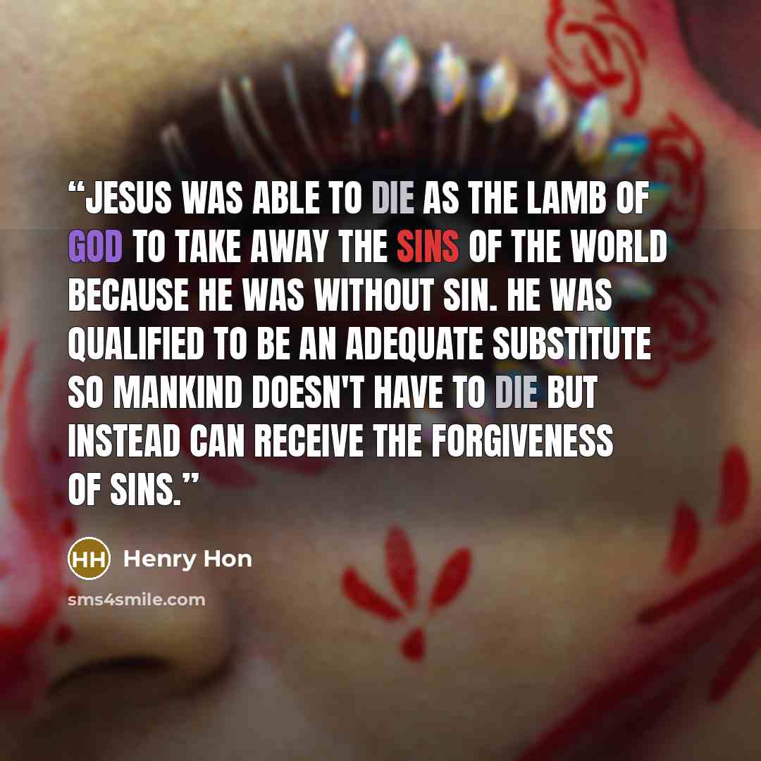 “Jesus was able to die as the Lamb of God to take away the sins of the world because He was without sin. He was qualified to be an adequate substitute so mankind doesn't have to die but instead can receive the forgiveness of sins.” quote by Henry Hon