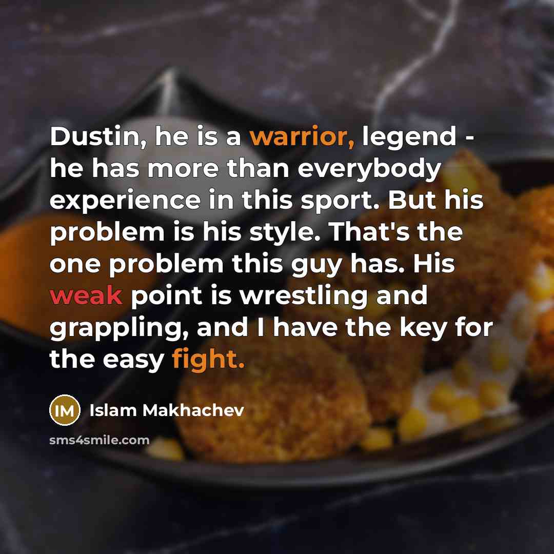 “Dustin, he is a warrior, legend - he has more than everybody experience in this sport. But his problem is his style. That's the one problem this guy has. His weak point is wrestling and grappling, and I have the key for the easy fight.” quote by Islam Makhachev