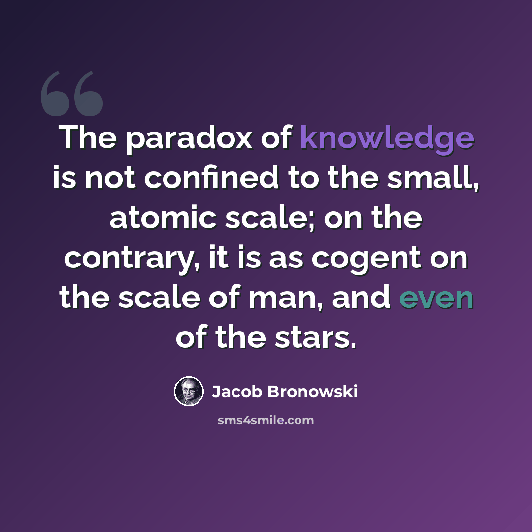 “The paradox of knowledge is not confined to the small, atomic scale; on the contrary, it is as cogent on the scale of man, and even of the stars.” quote by Jacob Bronowski