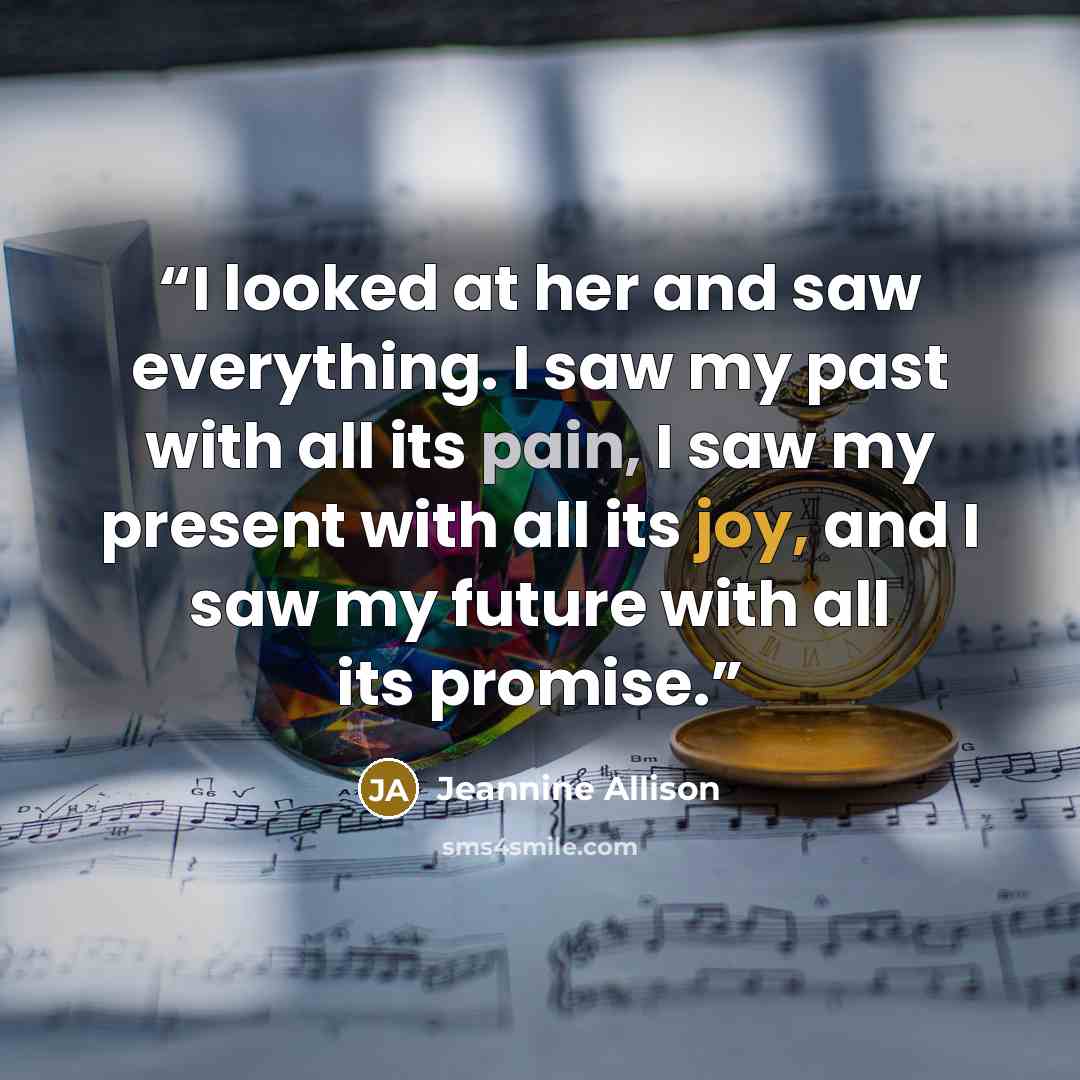 “I looked at her and saw everything. I saw my past with all its pain, I saw my present with all its joy, and I saw my future with all its promise.” quote by Jeannine Allison