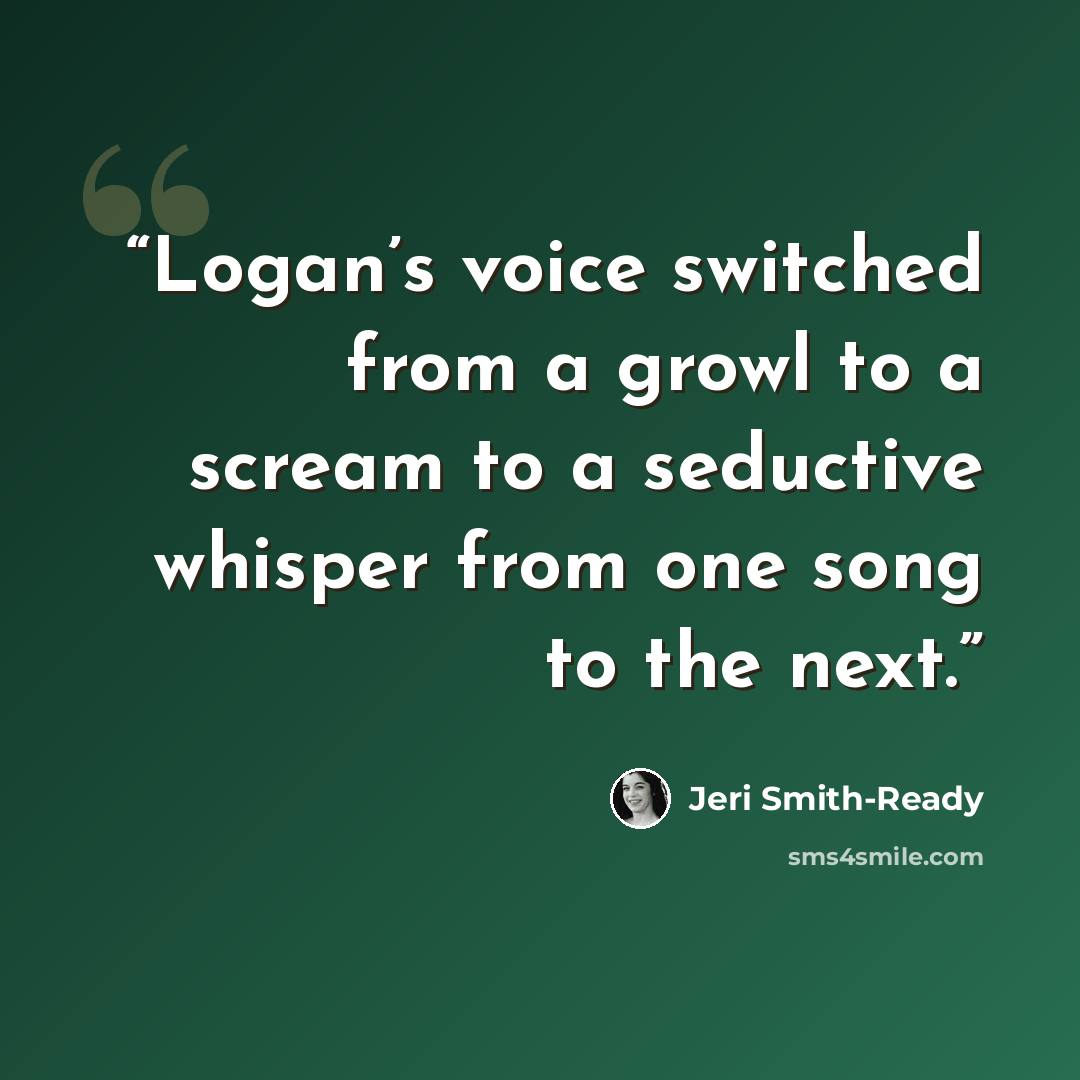 “Logan’s voice switched from a growl to a scream to a seductive whisper from one song to the next.” quote by Jeri Smith-Ready