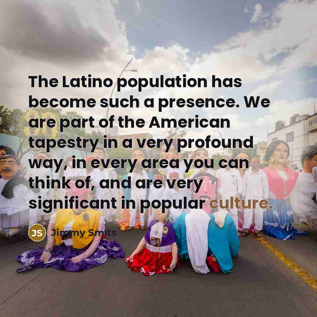“The Latino population has become such a presence. We are part of the American tapestry in a very profound way, in every area you can think of, and are very significant in popular culture.” quote by Jimmy Smits