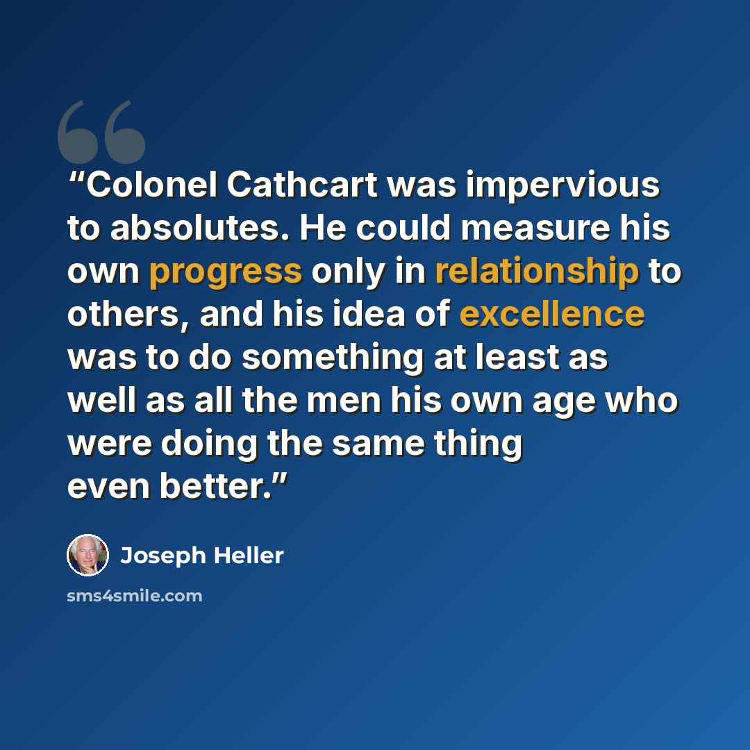“Colonel Cathcart was impervious to absolutes. He could measure his own progress only in relationship to others, and his idea of excellence was to do something at least as well as all the men his own age who were doing the same thing even better.” quote by Joseph Heller