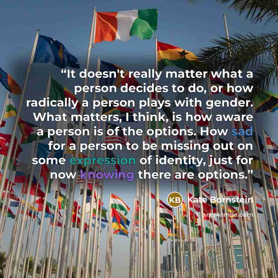 “It doesn't really matter what a person decides to do, or how radically a person plays with gender. What matters, I think, is how aware a person is of the options. How sad for a person to be missing out on some expression of identity, just for now knowing there are options.” quote by Kate Bornstein