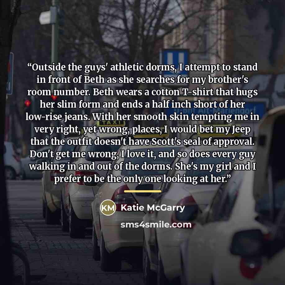 “Outside the guys' athletic dorms, I attempt to stand in front of Beth as she searches for my brother's room number. Beth wears a cotton T-shirt that hugs her slim form and ends a half inch short of her low-rise jeans. With her smooth skin tempting me in very right, yet wrong, places, I would bet…” quote by Katie McGarry