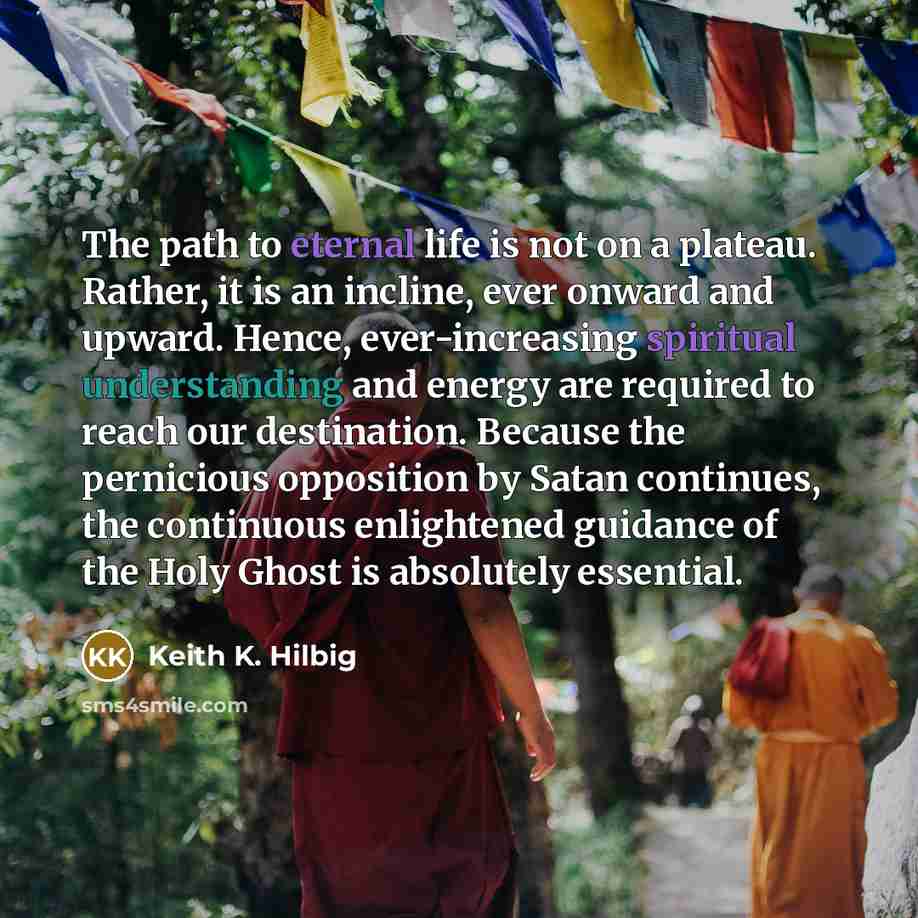 “The path to eternal life is not on a plateau. Rather, it is an incline, ever onward and upward. Hence, ever-increasing spiritual understanding and energy are required to reach our destination. Because the pernicious opposition by Satan continues, the continuous enlightened guidance of the Holy…” quote by Keith K. Hilbig