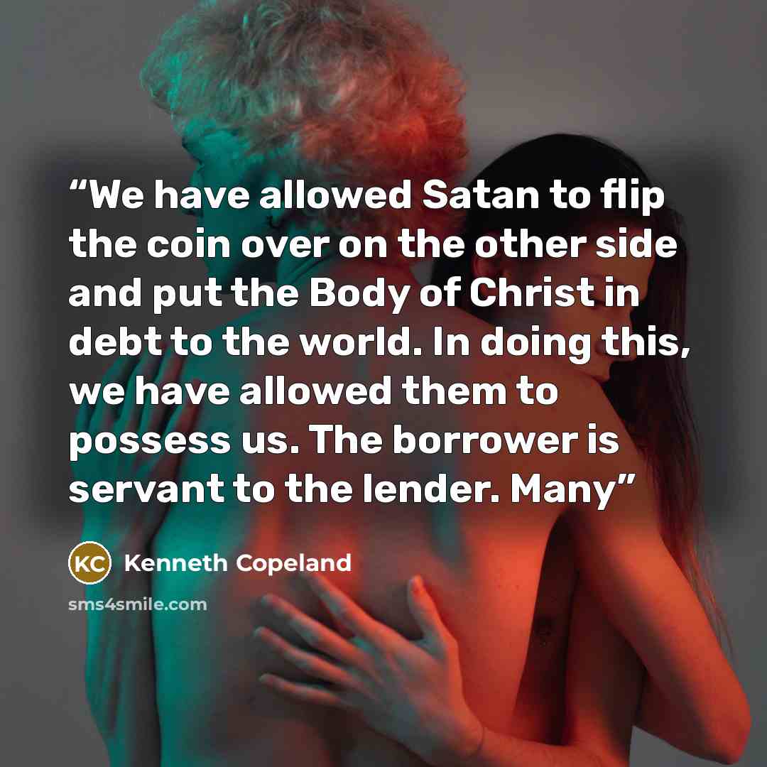 “We have allowed Satan to flip the coin over on the other side and put the Body of Christ in debt to the world. In doing this, we have allowed them to possess us. The borrower is servant to the lender. Many” quote by Kenneth Copeland