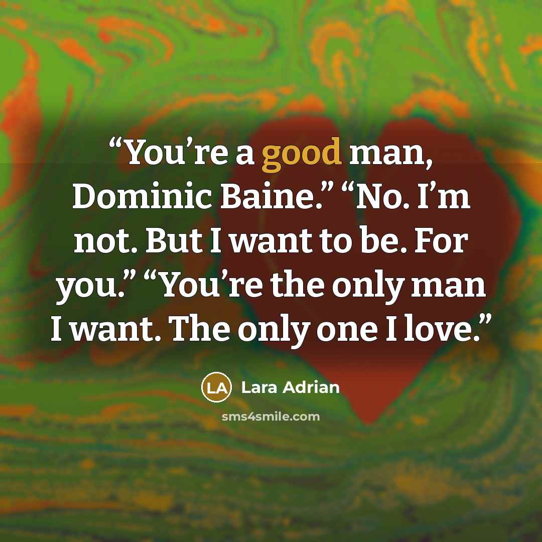 “You’re a good man, Dominic Baine.” “No. I’m not. But I want to be. For you.” “You’re the only man I want. The only one I love.” quote by Lara Adrian