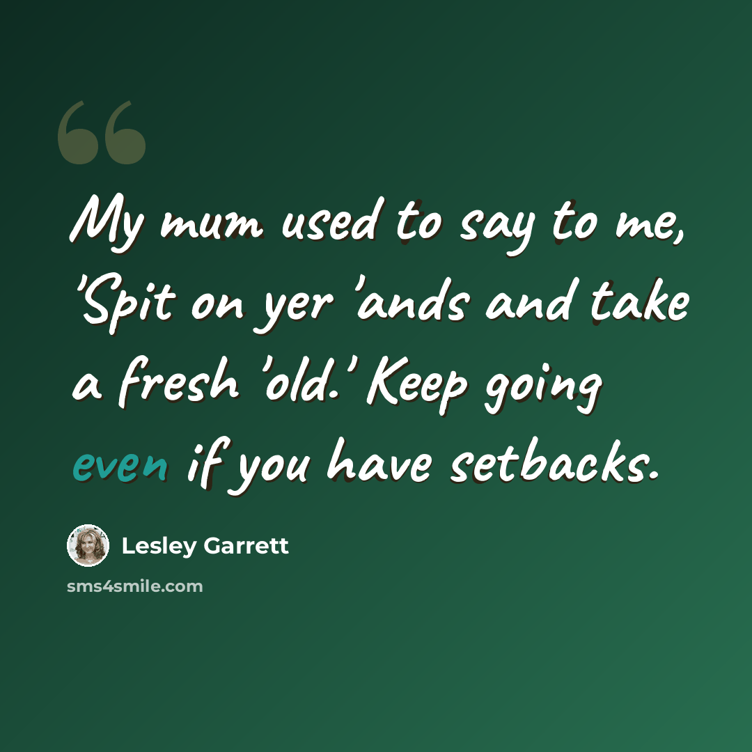 “My mum used to say to me, 'Spit on yer 'ands and take a fresh 'old.' Keep going even if you have setbacks.” quote by Lesley Garrett