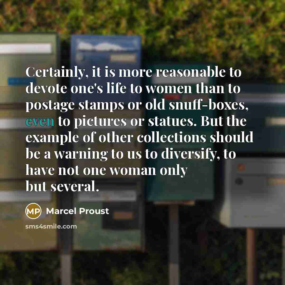 “Certainly, it is more reasonable to devote one's life to women than to postage stamps or old snuff-boxes, even to pictures or statues. But the example of other collections should be a warning to us to diversify, to have not one woman only but several.” quote by Marcel Proust