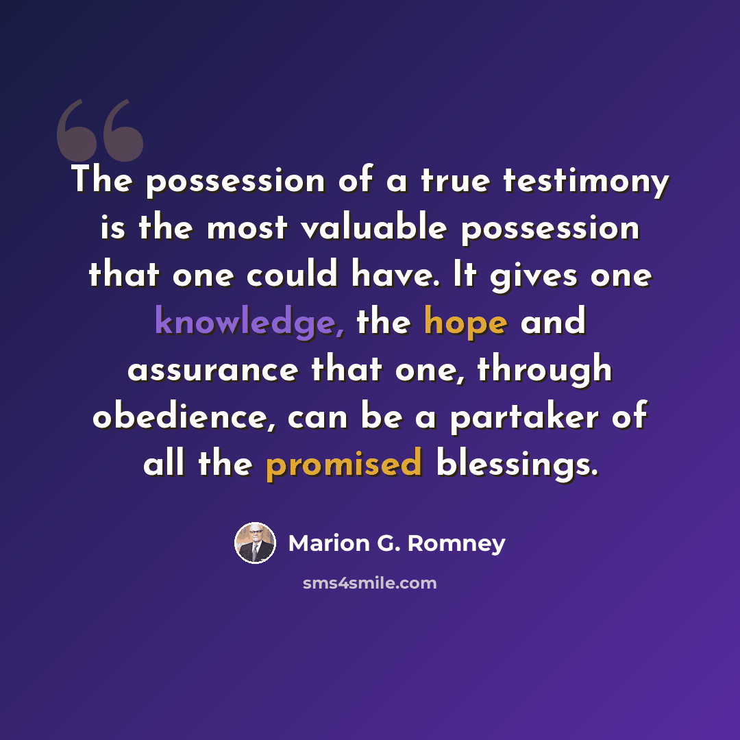 “The possession of a true testimony is the most valuable possession that one could have. It gives one knowledge, the hope and assurance that one, through obedience, can be a partaker of all the promised blessings.” quote by Marion G. Romney