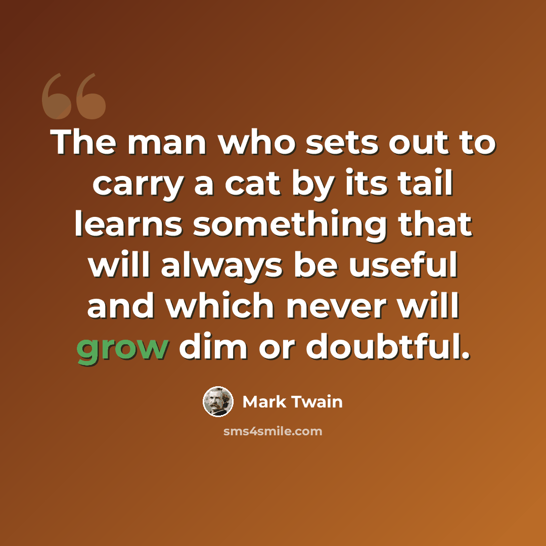 “The man who sets out to carry a cat by its tail learns something that will always be useful and which never will grow dim or doubtful.” quote by Mark Twain