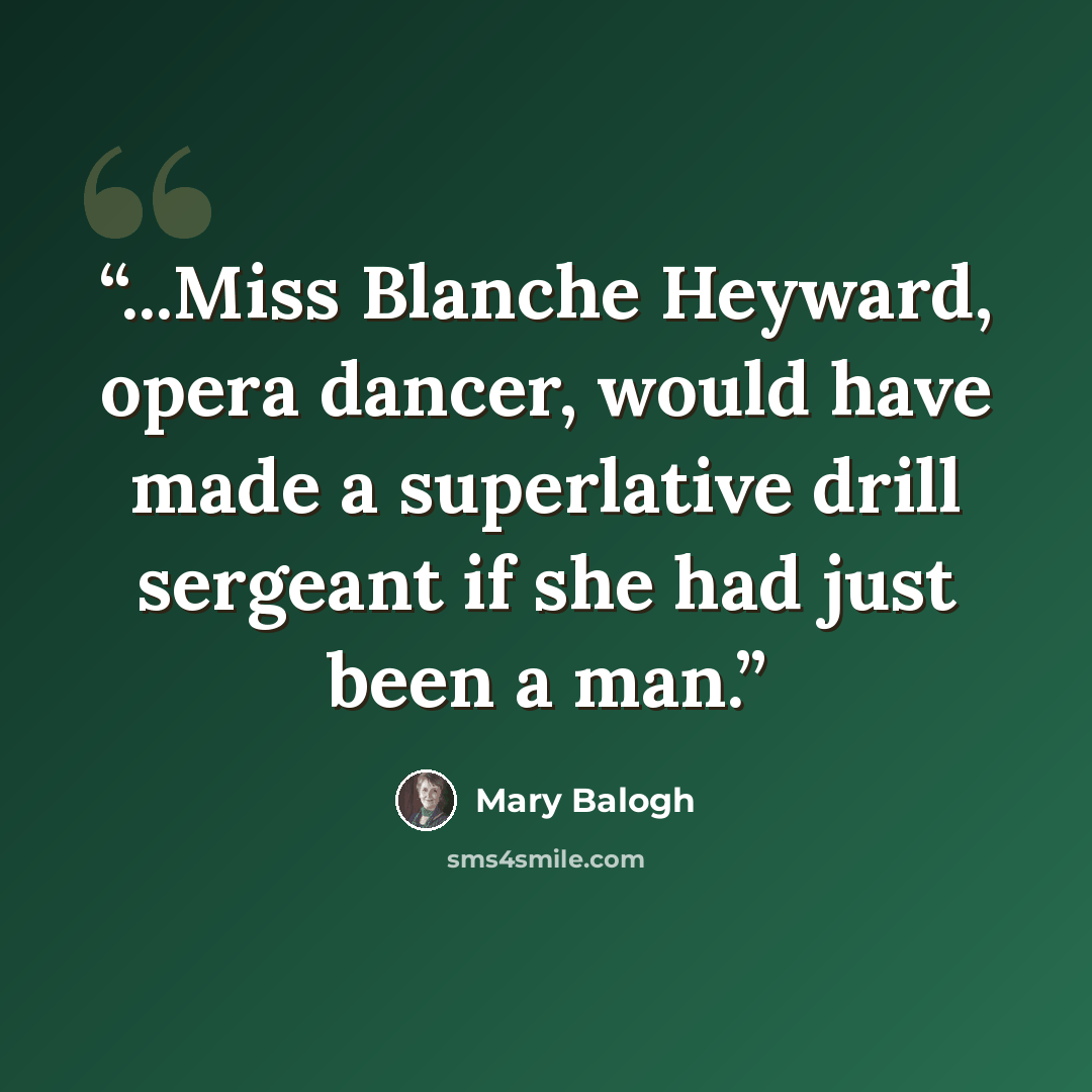 “...Miss Blanche Heyward, opera dancer, would have made a superlative drill sergeant if she had just been a man.” quote by Mary Balogh