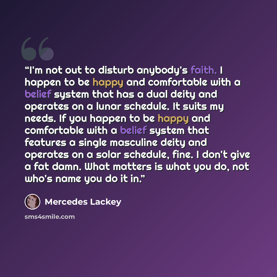 “I'm not out to disturb anybody's faith. I happen to be happy and comfortable with a belief system that has a dual deity and operates on a lunar schedule. It suits my needs. If you happen to be happy and comfortable with a belief system that features a single masculine deity and operates on a solar…” quote by Mercedes Lackey