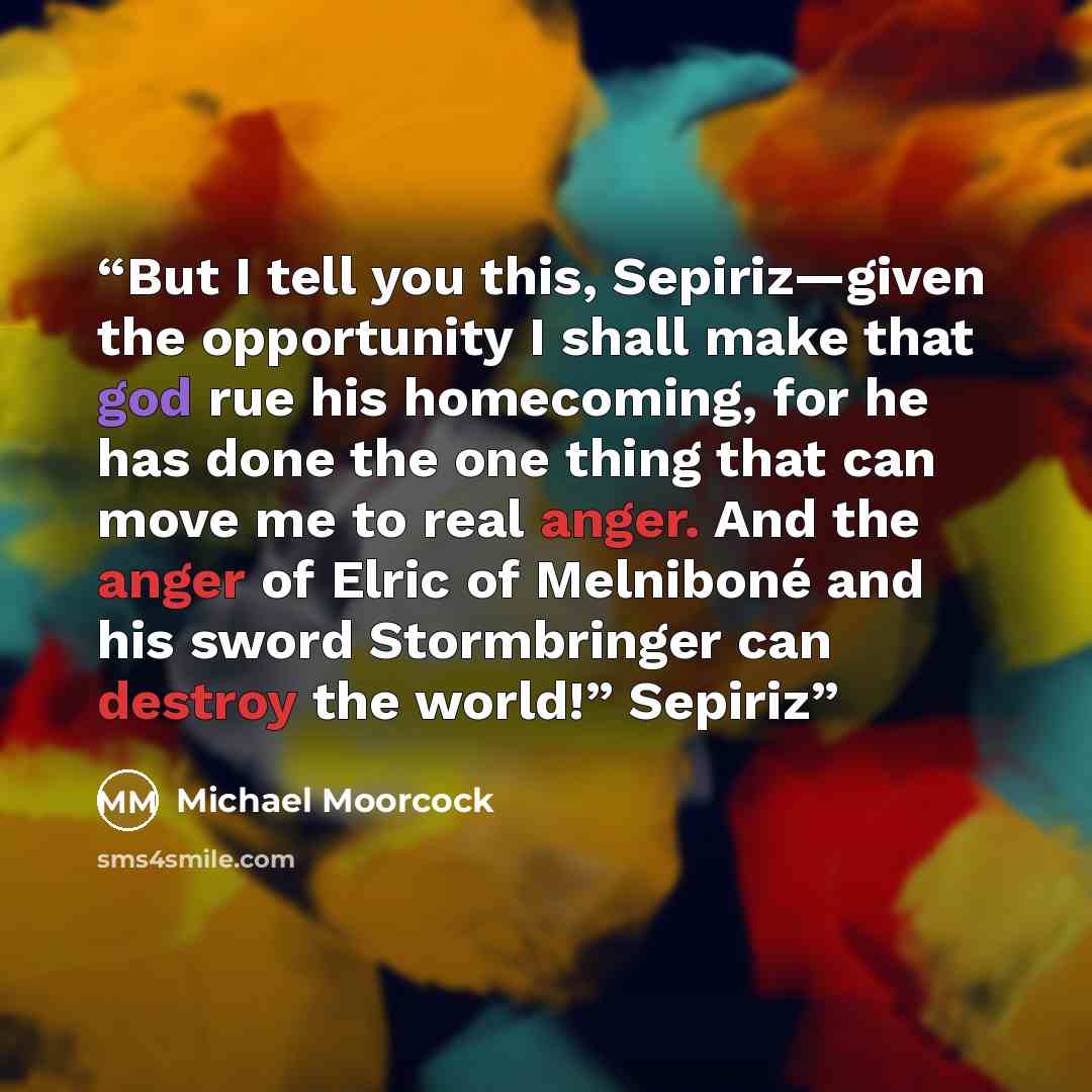“But I tell you this, Sepiriz—given the opportunity I shall make that god rue his homecoming, for he has done the one thing that can move me to real anger. And the anger of Elric of Melniboné and his sword Stormbringer can destroy the world!” Sepiriz” quote by Michael Moorcock