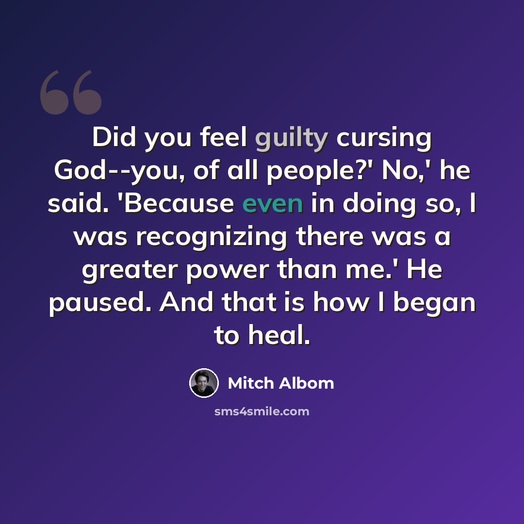 “Did you feel guilty cursing God--you, of all people?' No,' he said. 'Because even in doing so, I was recognizing there was a greater power than me.' He paused. And that is how I began to heal.” quote by Mitch Albom