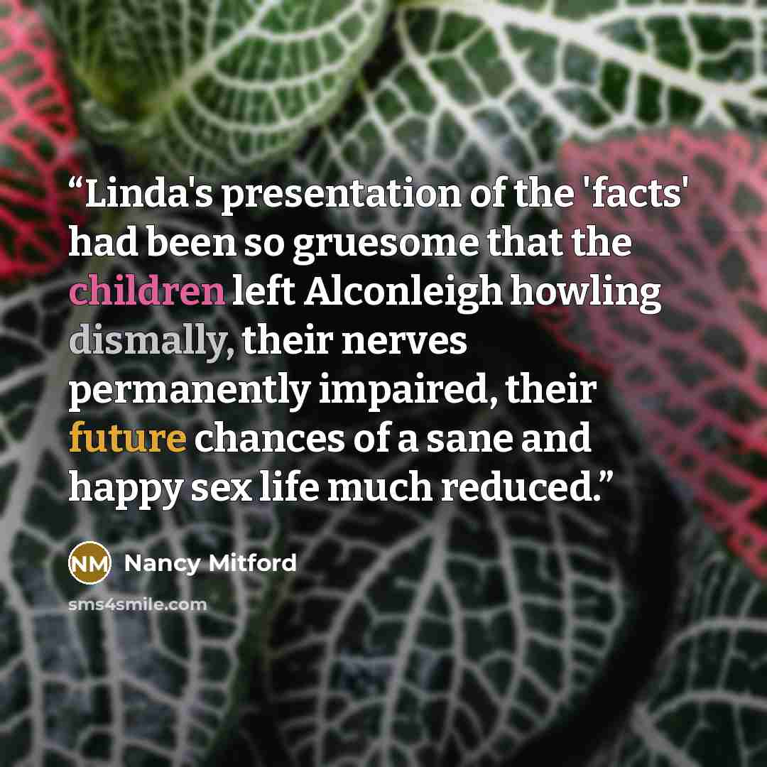 “Linda's presentation of the 'facts' had been so gruesome that the children left Alconleigh howling dismally, their nerves permanently impaired, their future chances of a sane and happy sex life much reduced.” quote by Nancy Mitford