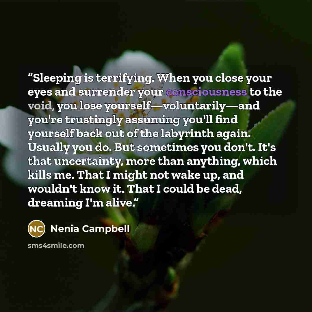 “Sleeping is terrifying. When you close your eyes and surrender your consciousness to the void, you lose yourself—voluntarily—and you're trustingly assuming you'll find yourself back out of the labyrinth again. Usually you do. But sometimes you don't. It's that uncertainty, more than anything…” quote by Nenia Campbell