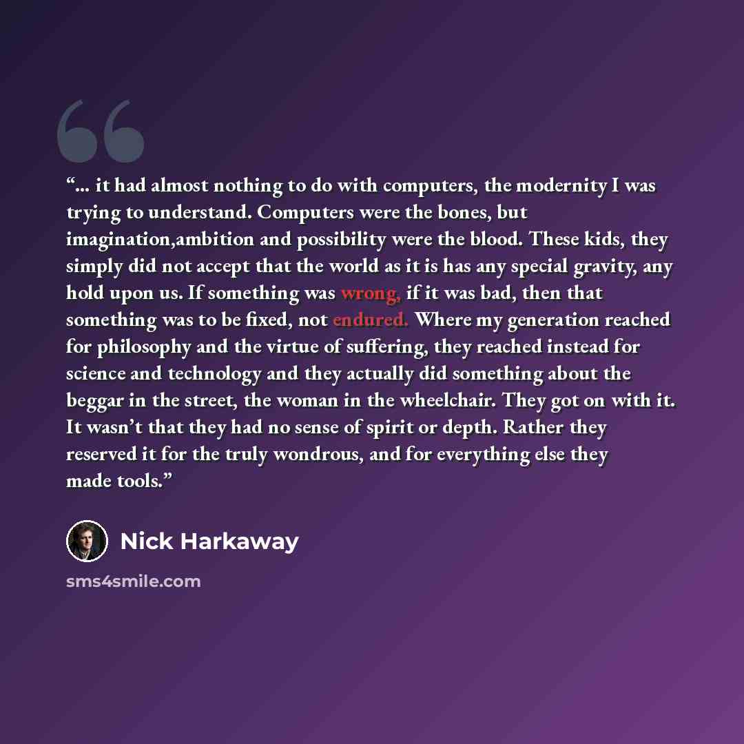 “… it had almost nothing to do with computers, the modernity I was trying to understand. Computers were the bones, but imagination,ambition and possibility were the blood. These kids, they simply did not accept that the world as it is has any special gravity, any hold upon us. If something was…” quote by Nick Harkaway