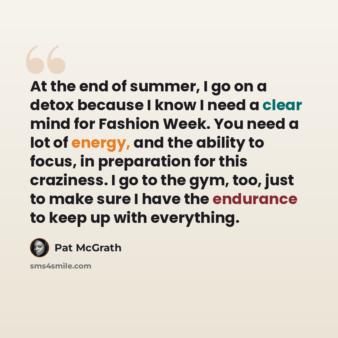 “At the end of summer, I go on a detox because I know I need a clear mind for Fashion Week. You need a lot of energy, and the ability to focus, in preparation for this craziness. I go to the gym, too, just to make sure I have the endurance to keep up with everything.” quote by Pat McGrath