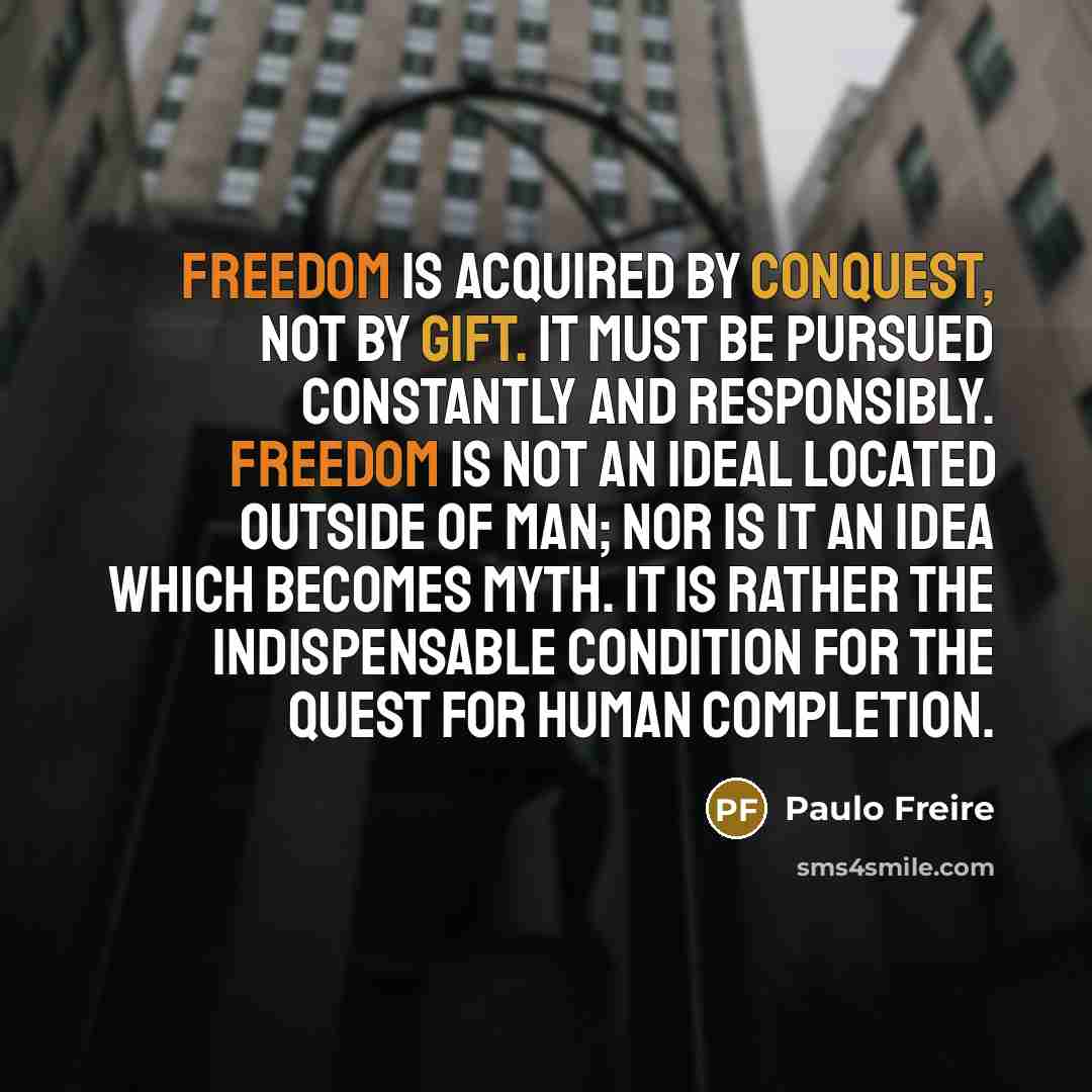 “Freedom is acquired by conquest, not by gift. It must be pursued constantly and responsibly. Freedom is not an ideal located outside of man; nor is it an idea which becomes myth. It is rather the indispensable condition for the quest for human completion.” quote by Paulo Freire