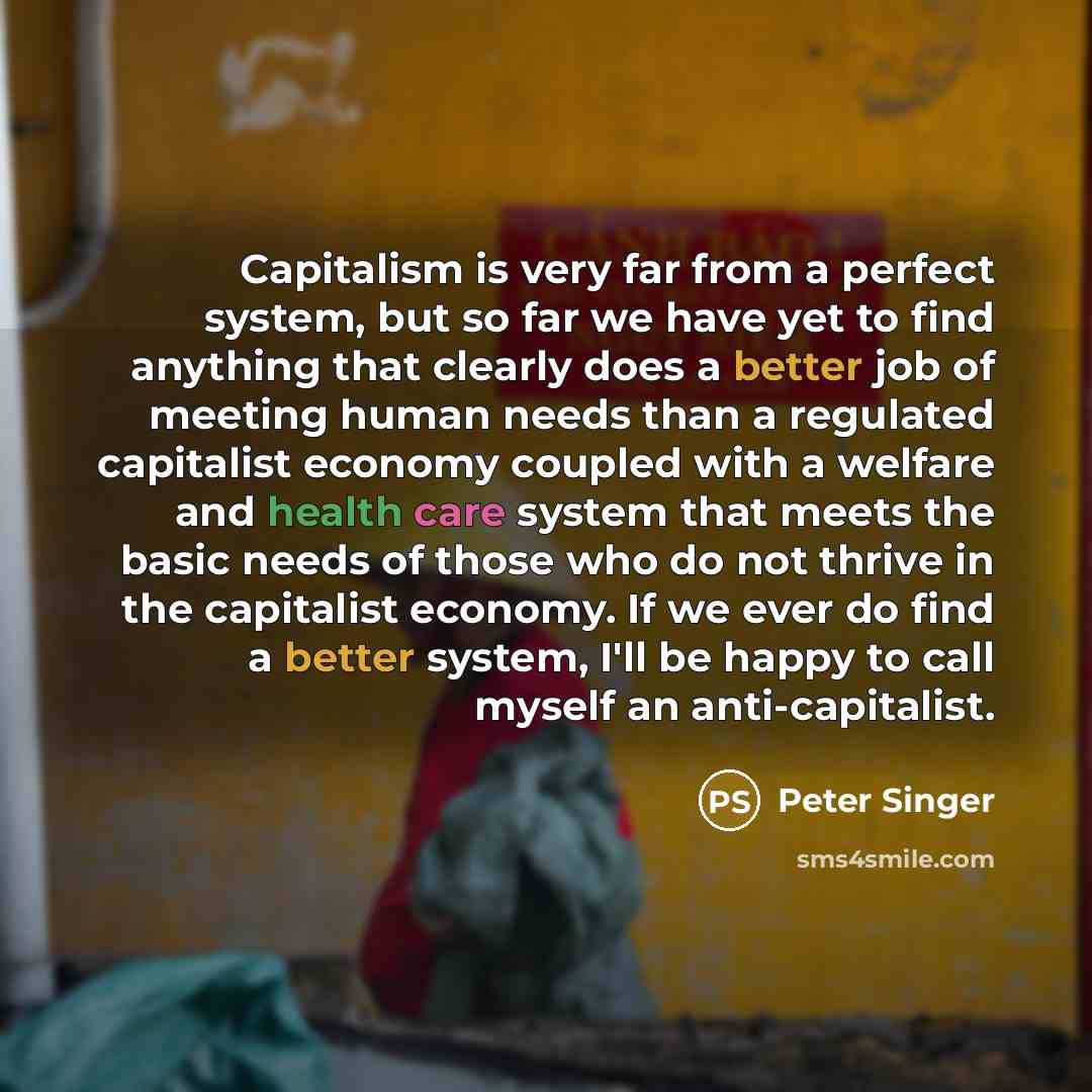 “Capitalism is very far from a perfect system, but so far we have yet to find anything that clearly does a better job of meeting human needs than a regulated capitalist economy coupled with a welfare and health care system that meets the basic needs of those who do not thrive in the capitalist…” quote by Peter Singer