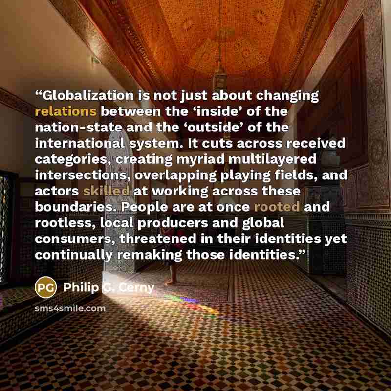 “Globalization is not just about changing relations between the ‘inside’ of the nation-state and the ‘outside’ of the international system. It cuts across received categories, creating myriad multilayered intersections, overlapping playing fields, and actors skilled at working across these…” quote by Philip G. Cerny