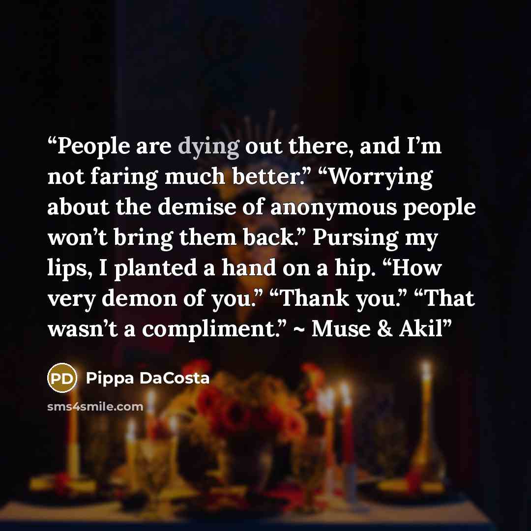 “People are dying out there, and I’m not faring much better.” “Worrying about the demise of anonymous people won’t bring them back.” Pursing my lips, I planted a hand on a hip. “How very demon of you.” “Thank you.” “That wasn’t a compliment.” ~ Muse & Akil” quote by Pippa DaCosta