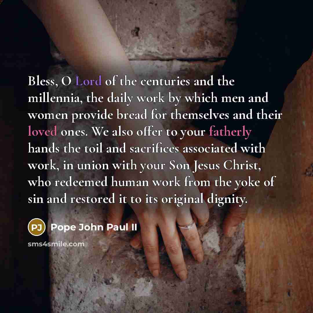 “Bless, O Lord of the centuries and the millennia, the daily work by which men and women provide bread for themselves and their loved ones. We also offer to your fatherly hands the toil and sacrifices associated with work, in union with your Son Jesus Christ, who redeemed human work from the yoke…” quote by Pope John Paul II