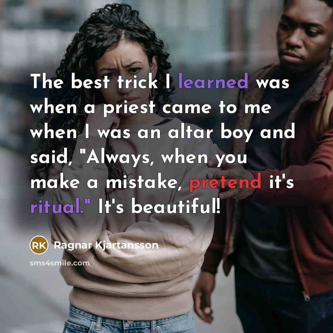 “The best trick I learned was when a priest came to me when I was an altar boy and said, "Always, when you make a mistake, pretend it's ritual." It's beautiful!” quote by Ragnar Kjartansson
