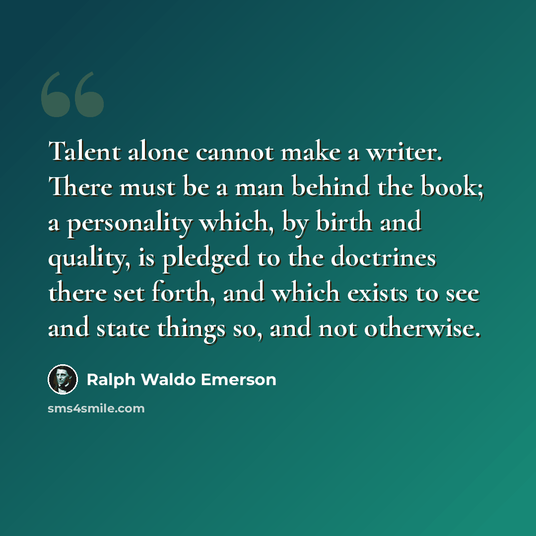 “Talent alone cannot make a writer. There must be a man behind the book; a personality which, by birth and quality, is pledged to the doctrines there set forth, and which exists to see and state things so, and not otherwise.” quote by Ralph Waldo Emerson